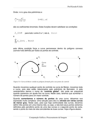 Prof Kesede R Julio
Onde: n é o grau dos polinômios e

n
i
=
n!
i !n−i!
i=0,1,...n
são os coeficientes binomiais. Estas funções devem satisfazer as condições:
J n, it≥0 para todo i entre 0 e 1, isto é, 0≤i≤1
e
∑
i=0
n
J n, it=1, , 0≤t≤1
esta última condição força a curva permanecer dentro do polígono convexo
(convex hull) definido por todos os pontos de controle.
Quando movemos qualquer ponto de controle na curva de Bézier, movemos toda
a curva, pois eles estão relacionados pelo polinômio de Bernstein. A esta
característica damos o nome de “controle global”. Isto pode ser prejudicial
quando queremos um ajuste fino na curva. Neste caso, teremos que aumentar o
número de pontos para um maior controle.
Quando aumentamos o número de pontos de uma curva, deixamos sua
expressão muito complexa. Uma solução para isto é a divisão em várias curvas
de menor grau. Neste caso, para que haja continuidade das curvas, devemos
definir três pontos em uma mesma reta, ou seja, a reta terá seus pontos extremos
definidos pelo penúltimo ponto de uma das curvas e o segundo ponto da outra,
sendo o ponto do meio da reta coincidentes às duas curvas. Veja a figura abaixo.
Computação Gráfica e Processamento de Imagem 48
Figura 5.4: Curva de Bézier contida no polígono formado pelos seus pontos de controle
B1
B0
B2
B3
B4
Curva
de
Bézier
B1
B0
B2
B3
B4
B5
 