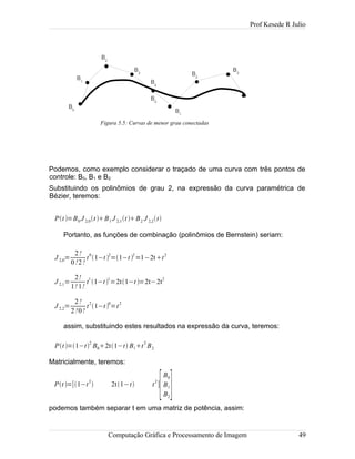 Prof Kesede R Julio
Podemos, como exemplo considerar o traçado de uma curva com três pontos de
controle: B0, B1 e B2.
Substituindo os polinômios de grau 2, na expressão da curva paramétrica de
Bézier, teremos:
Pt =B0 J 2,0t B1 J 2,1t B2 J 2,2t
Portanto, as funções de combinação (polinômios de Bernstein) seriam:
J 2,0=
2!
0!2!
t
0
1−t 
2
=1−t 
2
=1−2tt
2
J 2,1=
2!
1! 1!
t1
1−t 1
=2t1−t =2t−2t2
J 2,2=
2!
2!0!
t
2
1−t 
0
=t
2
assim, substituindo estes resultados na expressão da curva, teremos:
Pt =1−t
2
B02t1−t B1t
2
B2
Matricialmente, teremos:
Pt =[1−t
2
 2t1−t t
2
]
[
B0
B1
B2
]
podemos também separar t em uma matriz de potência, assim:
Computação Gráfica e Processamento de Imagem 49
Figura 5.5: Curvas de menor grau conectadas
B1
B0
B2
B3
B4
B0
B1
B2
B3
 