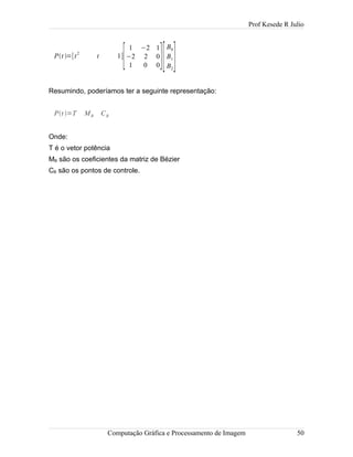 Prof Kesede R Julio
Pt =[t2
t 1]
[
1 −2 1
−2 2 0
1 0 0][
B0
B1
B2
]
Resumindo, poderíamos ter a seguinte representação:
Pt =T MB CB
Onde:
T é o vetor potência
MB são os coeficientes da matriz de Bézier
CB são os pontos de controle.
Computação Gráfica e Processamento de Imagem 50
 