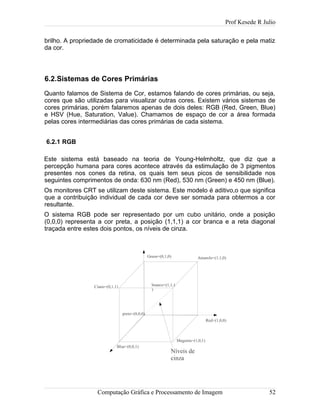 Prof Kesede R Julio
brilho. A propriedade de cromaticidade é determinada pela saturação e pela matiz
da cor.
6.2.Sistemas de Cores Primárias
Quanto falamos de Sistema de Cor, estamos falando de cores primárias, ou seja,
cores que são utilizadas para visualizar outras cores. Existem vários sistemas de
cores primárias, porém falaremos apenas de dois deles: RGB (Red, Green, Blue)
e HSV (Hue, Saturation, Value). Chamamos de espaço de cor a área formada
pelas cores intermediárias das cores primárias de cada sistema.
6.2.1 RGB
Este sistema está baseado na teoria de Young-Helmholtz, que diz que a
percepção humana para cores acontece através da estimulação de 3 pigmentos
presentes nos cones da retina, os quais tem seus picos de sensibilidade nos
seguintes comprimentos de onda: 630 nm (Red), 530 nm (Green) e 450 nm (Blue).
Os monitores CRT se utilizam deste sistema. Este modelo é aditivo,o que significa
que a contribuição individual de cada cor deve ser somada para obtermos a cor
resultante.
O sistema RGB pode ser representado por um cubo unitário, onde a posição
(0,0,0) representa a cor preta, a posição (1,1,1) a cor branca e a reta diagonal
traçada entre estes dois pontos, os níveis de cinza.
Computação Gráfica e Processamento de Imagem 52
Red=(1,0,0)
Blue=(0,0,1)
Green=(0,1,0)
branco=(1,1,1
)
preto=(0,0,0)
Níveis de
cinza
Ciano=(0,1,1)
Amarelo=(1,1,0)
Magenta=(1,0,1)
 