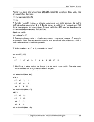Prof Kesede R Julio
Agora você deve criar uma matriz 256x256, repetindo os valores deste vetor nas
diversas linhas da matriz
>> im=repmat(im,256,1);
>> im
A função repmat() replica o primeiro argumento em cada posição da matriz
definida pelos argumentos 2 e 3. Desta forma, a matriz im é replicada em 256
linha, mas apenas em uma coluna. Como a matriz tem 256 colunas, logo teremos
como resultado uma matriz de 256x256.
Mostre a matriz
>> imshow(im, [])
A função imshow mostra o primeiro argumento como uma imagem. O segundo
argumento desta função permite assumir uma escala de cinza do menor até o
maior elemento do primeiro argumento.
2. Crie uma lista de -15 a 18, variando de 3 em 3.
>> a=[-15:3:18]
a =
-15 -12 -9 -6 -3 0 3 6 9 12 15 18
3. Modifique o vetor acima de forma que se torne uma matriz. Trabalhe com
ordens diferentes e faça comentários a respeito.
>> a34=reshape(a,3,4)
a34 =
-15 -6 3 12
-12 -3 6 15
-9 0 9 18
>> a43=reshape(a,4,3)
a43 =
-15 -3 9
-12 0 12
-9 3 15
-6 6 18
>> a26=reshape(a,2,6)
Computação Gráfica e Processamento de Imagem 56
 