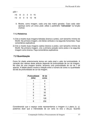 Prof Kesede R Julio
a26 =
-15 -9 -3 3 9 15
-12 -6 0 6 12 18
4. Mostre, como imagem, cada uma das matriz geradas. Caso cada valor
apareça como um único pixel, utilize o parâmetro 'notruesize' na função
imshow
7.1.2 Relatórios
1) Crie e mostre duas imagens listradas (branco e preto), com tamanho mínimo de
50x50. Na primeira imagem, crie listras verticais e na segunda horizontais. Faça
comentários explicativos
2) Crie e mostre duas imagens xadrez (branco e preto), com tamanho mínimo de
50x50. Na primeira imagem, crie a primeira posição como preta e na segunda
imagem como branca. Faça comentários explicativos
7.2 Quantização
Como foi citado anteriormente temos em cada pixel o valor da luminosidade. A
variação dos valores deste atributo depende da profundidade de cor da imagem.
No caso de uma imagem binária, teríamos uma profundidade de cor de 1 bit
apenas. A tabela abaixo mostra a relação entre o número de cores e a quantidade
de bits de profundidade de cor da imagem.
Profundidade
(bits)
Nr de
cores
1 2
2 4
3 8
4 16
5 32
6 64
7 128
8 256
Considerando que o espaço onde representamos a imagem é o plano (x, y),
podemos dizer que a intensidade de cor varia no eixo z (f(x,y)). Quando
Computação Gráfica e Processamento de Imagem 57
 