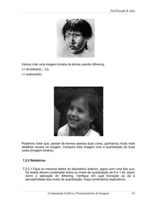 Prof Kesede R Julio
Vamos criar uma imagem binária da lenina usando dithering.
>> fd=dither(f(:,:,1));
>> imshow(fd);
Podemos notar que, apesar de termos apenas duas cores, ganhamos muito mais
detalhes visuais na imagem. Compare esta imagem com a quantização de duas
cores (imagem binária).
7.2.2 Relatórios
7.2.2.1 Faça os mesmos testes do laboratório anterior, agora com uma foto sua.
Os testes devem contemplar todos os níveis de quantização de 8 a 1 bit, assim
como a aplicação do dithering. Verifique em qual transição se dá a
perceptividade dos níveis de quantização. Faça comentários explicativos.
Computação Gráfica e Processamento de Imagem 61
 