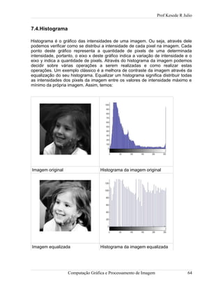 Prof Kesede R Julio
7.4.Histograma
Histograma é o gráfico das intensidades de uma imagem. Ou seja, através dele
podemos verificar como se distribui a intensidade de cada pixel na imagem. Cada
ponto deste gráfico representa a quantidade de pixels de uma determinada
intensidade, portanto, o eixo x deste gráfico indica a variação de intensidade e o
eixo y indica a quantidade de pixels. Através do histograma da imagem podemos
decidir sobre várias operações a serem realizadas e como realizar estas
operações. Um exemplo clássico é a melhora de contraste da imagem através da
equalização do seu histograma. Equalizar um histograma significa distribuir todas
as intensidades dos pixels da imagem entre os valores de intensidade máximo e
mínimo da própria imagem. Assim, temos:
Imagem original Histograma da imagem original
Imagem equalizada Histograma da imagem equalizada
Computação Gráfica e Processamento de Imagem 64
 