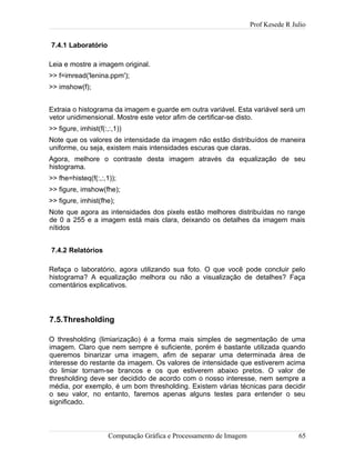 Prof Kesede R Julio
7.4.1 Laboratório
Leia e mostre a imagem original.
>> f=imread('lenina.ppm');
>> imshow(f);
Extraia o histograma da imagem e guarde em outra variável. Esta variável será um
vetor unidimensional. Mostre este vetor afim de certificar-se disto.
>> figure, imhist(f(:,:,1))
Note que os valores de intensidade da imagem não estão distribuídos de maneira
uniforme, ou seja, existem mais intensidades escuras que claras.
Agora, melhore o contraste desta imagem através da equalização de seu
histograma.
>> fhe=histeq(f(:,:,1));
>> figure, imshow(fhe);
>> figure, imhist(fhe);
Note que agora as intensidades dos pixels estão melhores distribuídas no range
de 0 a 255 e a imagem está mais clara, deixando os detalhes da imagem mais
nítidos
7.4.2 Relatórios
Refaça o laboratório, agora utilizando sua foto. O que você pode concluir pelo
histograma? A equalização melhora ou não a visualização de detalhes? Faça
comentários explicativos.
7.5.Thresholding
O thresholding (limiarização) é a forma mais simples de segmentação de uma
imagem. Claro que nem sempre é suficiente, porém é bastante utilizada quando
queremos binarizar uma imagem, afim de separar uma determinada área de
interesse do restante da imagem. Os valores de intensidade que estiverem acima
do limiar tornam-se brancos e os que estiverem abaixo pretos. O valor de
thresholding deve ser decidido de acordo com o nosso interesse, nem sempre a
média, por exemplo, é um bom thresholding. Existem várias técnicas para decidir
o seu valor, no entanto, faremos apenas alguns testes para entender o seu
significado.
Computação Gráfica e Processamento de Imagem 65
 