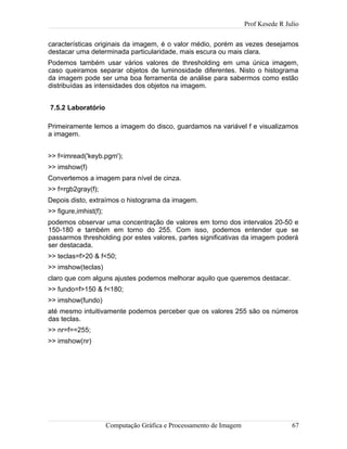 Prof Kesede R Julio
características originais da imagem, é o valor médio, porém as vezes desejamos
destacar uma determinada particularidade, mais escura ou mais clara.
Podemos também usar vários valores de thresholding em uma única imagem,
caso queiramos separar objetos de luminosidade diferentes. Nisto o histograma
da imagem pode ser uma boa ferramenta de análise para sabermos como estão
distribuídas as intensidades dos objetos na imagem.
7.5.2 Laboratório
Primeiramente lemos a imagem do disco, guardamos na variável f e visualizamos
a imagem.
>> f=imread('keyb.pgm');
>> imshow(f)
Convertemos a imagem para nível de cinza.
>> f=rgb2gray(f);
Depois disto, extraímos o histograma da imagem.
>> figure,imhist(f);
podemos observar uma concentração de valores em torno dos intervalos 20-50 e
150-180 e também em torno do 255. Com isso, podemos entender que se
passarmos thresholding por estes valores, partes significativas da imagem poderá
ser destacada.
>> teclas=f>20 & f<50;
>> imshow(teclas)
claro que com alguns ajustes podemos melhorar aquilo que queremos destacar.
>> fundo=f>150 & f<180;
>> imshow(fundo)
até mesmo intuitivamente podemos perceber que os valores 255 são os números
das teclas.
>> nr=f==255;
>> imshow(nr)
Computação Gráfica e Processamento de Imagem 67
 