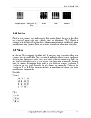 Prof Kesede R Julio
Imagem original Histograma Im.
Orig
teclas fundo números
7.5.2 Relatório
Escolha uma imagem com, pelo menos, dois objetos (grãos de arroz e de milho,
por exemplo) separáveis pelo método visto no laboratório 7.5.2. Refaça o
procedimento do laboratório (usando o histograma para separar os objetos), agora
considerando esta imagem. Faça comentários explicativos sobre cada operação.
5.6 Filtros
A idéia de filtro (máscara, template etc) é executar uma operação sobre uma
imagem afim de modificá-la. Esta operação é realizada utilizando-se a vizinhança
de cada pixel da imagem, assim como uma matriz (máscara, geralmente 3x3) com
um pixel central determinado, o qual será a referência para a operação de cada
pixel da imagem. Os valores desta matriz é que definirá a imagem resultante. A
vizinhança de um pixel depende da abordagem da operação. Podemos ter
vizinhança 8 ou 4. Estes números definem a quantidade de pixels que serão
considerados na operação.
Exemplo:
Imagem
10 23 1 14
35 2 50 20
5 2 25 24
9 11 32 7
Filtro
1 2 -1
1 2 -1
1 2 -1
Computação Gráfica e Processamento de Imagem 68
 