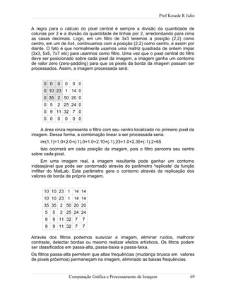 Prof Kesede R Julio
A regra para o cálculo do pixel central é sempre a divisão da quantidade de
colunas por 2 e a divisão da quantidade de linhas por 2, arredondando para cima
as casas decimais. Logo, em um filtro de 3x3 teremos a posição (2,2) como
centro, em um de 4x4, continuamos com a posição (2,2) como centro, e assim por
diante. O fato é que normalmente usamos uma matriz quadrada de ordem ímpar
(3x3, 5x5, 7x7 etc) para usarmos como filtro. Uma vez que o pixel central do filtro
deve ser posicionado sobre cada pixel da imagem, a imagem ganha um contorno
de valor zero (zero-padding) para que os pixels da borda da imagem possam ser
processados. Assim, a imagem processada será:
0 0 0 0 0 0
0 10 23 1 14 0
0 35 2 50 20 0
0 5 2 25 24 0
0 9 11 32 7 0
0 0 0 0 0 0
A área cinza representa o filtro com seu centro localizado no primeiro pixel da
imagem. Dessa forma, a combinação linear a ser processada seria:
im(1,1)=1.0+2.0+(-1).0+1.0+2.10+(-1).23+1.0+2.35+(-1).2=65
Isto ocorrerá em cada posição da imagem, pois o filtro percorre seu centro
sobre cada pixel.
Em uma imagem real, a imagem resultante pode ganhar um contorno
indesejável que pode ser contornado através do parâmetro 'replicate' da função
imfilter do MatLab. Este parâmetro gera o contorno através da replicação dos
valores de borda da própria imagem.
10 10 23 1 14 14
10 10 23 1 14 14
35 35 2 50 20 20
5 5 2 25 24 24
9 9 11 32 7 7
9 9 11 32 7 7
Através dos filtros podemos suavizar a imagem, eliminar ruídos, melhorar
contraste, detectar bordas ou mesmo realizar efeitos artísticos. Os filtros podem
ser classificados em passa-alta, passa-baixa e passa-faixa.
Os filtros passa-alta permitem que altas frequências (mudança brusca em valores
de pixels próximos) permaneçam na imagem, eliminado as baixas frequências.
Computação Gráfica e Processamento de Imagem 69
 