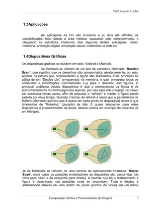 Prof Kesede R Julio
1.3Aplicações
As aplicações de CG são inúmeras e eu diria até infinitas, as
possibilidades. Indo desde a área médica, passando pelo entretenimento e
chegando as indústrias. Podemos citar algumas destas aplicações, como:
medicina, animação digital, simulação visual, multimídia na web etc
1.4Dispositivos Gráficos
Os dispositivos gráficos se dividem em dois: Vetorial e Matricial.
Os Vetoriais se utilizam de um tipo de varredura chamada “Randon
Scan”, que significa que os desenhos são apresentados aleatoriamente, ou seja,
apenas os pontos que representarão a figura são acessados. Este processo se
utiliza de um “Display List” armazenado na memória, o qual armazena todos os
comandos e informações (coordenadas x,y) para o desenho das figuras. O
principal problema destes dispositivos é que a permanencia da figura é de
aproximadamente 40 microsegundos apenas, por isso esta lista (Display List) deve
ser acessada várias vezes, afim de executar o “refresh” e manter a figura sendo
exibida por mais tempo. Quando o tempo de refresh é maior que a persistência do
fósforo (elemento químico que é aceso em cada ponto do dispositivo) temos o que
chamamos de “flickering” (piscada) de tela. É quase impossível para estes
dispositivos o preenchimento de áreas. Abaixo vemos um exemplo do desenho de
um triângulo.
Já os Matriciais se utilizam de uma técnica de rastreamento chamada “Raster
Scan”, onde todas as posições endereçáveis do dispositivo são percorridas (de
cima para baixo e da esquerda para direita). A medida que há o rastreamento a
figura é desenhada nas posições onde se encontram. Todo o display é
armazenado através de uma matriz de pixels (pontos do video) em um frame
Computação Gráfica e Processamento de Imagem 7
 
