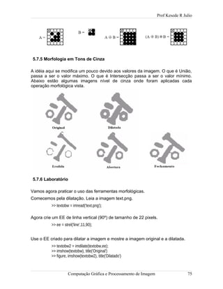 Prof Kesede R Julio
5.7.5 Morfologia em Tons de Cinza
A idéia aqui se modifica um pouco devido aos valores da imagem. O que é União,
passa a ser o valor máximo. O que é Intersecção passa a ser o valor mínimo.
Abaixo estão algumas imagens nível de cinza onde foram aplicadas cada
operação morfológica vista.
5.7.6 Laboratório
Vamos agora praticar o uso das ferramentas morfológicas.
Comecemos pela dilatação. Leia a imagem text.png.
>> textobw = imread('text.png');
Agora crie um EE de linha vertical (90º) de tamanho de 22 pixels.
>> ee = strel('line',11,90);
Use o EE criado para dilatar a imagem e mostre a imagem original e a dilatada.
>> textobw2 = imdilate(textobw,ee);
>> imshow(textobw), title('Original')
>> figure, imshow(textobw2), title('Dilatado')
Computação Gráfica e Processamento de Imagem 75
 