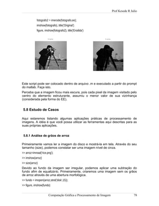 Prof Kesede R Julio
fotografo2 = imerode(fotografo,ee);
imshow(fotografo), title('Original')
figure, imshow(fotografo2), title('Erodida')
Este script pode ser colocado dentro de arquivo .m e executado a partir do prompt
do matlab. Faça isto.
Perceba que a imagem ficou mais escura, pois cada pixel da imagem visitado pelo
centro do elemento estruturante, assumiu o menor valor de sua vizinhança
(considerada pela forma do EE).
5.8 Estudo de Casos
Aqui estaremos listando algumas aplicações práticas de processamento de
imagens. A idéia é que você possa utilizar as ferramentas aqui descritas para as
suas próprias aplicações.
5.8.1 Análise de grãos de arroz
Primeiramente vamos ler a imagem do disco e mostrá-la em tela. Através do seu
tamanho (size), podemos constatar ser uma imagem nível de cinza.
>> arroz=imread('rice.png');
>> imshow(arroz)
>> size(arroz)
Devido ao fundo da imagem ser irregular, podemos aplicar uma subtração do
fundo afim de equalizá-lo. Primeiramente, criaremos uma imagem sem os grãos
de arroz através de uma abertura morfológica.
>> fundo = imopen(arroz,strel('disk',15));
>> figure, imshow(fundo)
Computação Gráfica e Processamento de Imagem 78
O r ig in a l E r o d id a
 