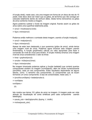 Prof Kesede R Julio
A função strel(), neste caso, cria uma imagem em forma de um disco de raio de 15
pixels. Este disco deve ser maior que os grãos, de tal forma que não consiga ser
colocado totalmente dentro de nenhum deles. Desta forma removemos os grãos
de arroz conforme mostra a imagem.
Agora podemos subtrair o fundo da imagem original, ficando assim os grãos de
arroz sobre uma superfície totalmente preta.
>> arroz2 = imsubtract(arroz,fundo);
>> figure, imshow(arroz2)
Podemos então melhorar o contraste desta imagem, usando a função imadjust().
>> arroz3 = imadjust(arroz2);
>> figure, imshow(arroz3)
Apesar de estar bem destacado o que queremos (grãos de arroz), ainda temos
uma imagem nível de cinza. Podemos agora binarizar esta imagem usando
thresholding. A função graythresh() calcula um valor apropriado para fazer a
conversão de nível de cinza para binário. A função im2bw() binariza uma imagem
nível de cinza considerando o valor do limiar.
>> limiar = graythresh(arroz3);
>> arrozbw = im2bw(arroz3,limiar);
>> figure, imshow(arrozbw)
Na imagem binarizada podemos aplicar a função bwlabel() que contará quantos
componentes existem na imagem (numObjects), além de rotular numericamente
(arrozRot), cada um dos componentes. Estes resultados dependerão de alguns
fatores, como: 1) tamanho dos componentes; 2) componentes que se tocam
formando um único componente; 3) tipo de conectividade, neste caso, 4.
>> [arrozRot,numObjetos] = bwlabel(arrozbw,4);
>> numObjetos
numObjetos =
101
Isto mostra que temos 101 grãos de arroz na imagem. A imagem pode ser vista
através da visualização de cores sintéticas para cada componente usando
label2rgb().
>> pseudo_color = label2rgb(arrozRot, @spring, 'c', 'shuffle');
>> imshow(pseudo_color);
Computação Gráfica e Processamento de Imagem 79
 
