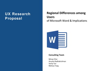 UX Research
Proposal
Regional Differences among
Users
of Microsoft Word & Implications
Consulting Team
Minae Choi
Anusha Radhakrishnan
Verily Tan
Melissa Tang
 