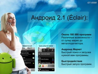 GT-i5500 Андроид 2.1 ( Éclair): Около 160 000 программ Различные возможности – от супер марио до металлодетектора. Андроид Маркет Быстрый поиск и загрузка нужной вам программы. Быстродействие Быстрый запуск программ.  
