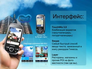 Интерфейс : TouchWiz 3.0 Комбинация виджетов (часы+календарь ;  погода+календарь) Swype Самый быстрый способ ввода текста, занесенный в книгу рекордов Гинесса. Layer  Рестораны, магазины и прочие  POI  на фото местности (там где вы). 