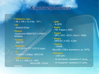 Габариты, вес.   -  56 x 108 x 12.3  мм ,  101  г. ОС - Android Eclair Чипсет -Qualcomm MSM7227-1 ARM11 600MHz Камера - 2MP FF Дисплей  - 2.8” QVGA TFT LCD (C-type) 3G   - HSDPA 7.2Mbps  900/2100 Подключения  - BT 2.1, USB 2.0,  WiFi,  MicroUSB, 3.5mm  разъем. GPS - A-GPS Radio -  FM  Радио с  RDS Аудио - MP3, ACC, ACC+, Eacc+, WMA Видео - MPEG4, H.263, H.264 Память  - 150MB ,  MicroSD (1GB  в комплекте, до  16 ГБ ) Батарея -  1200  мАч   -  В разговоре :  примерно 6 часов. -  В ожидании :  примерно 21 день. 