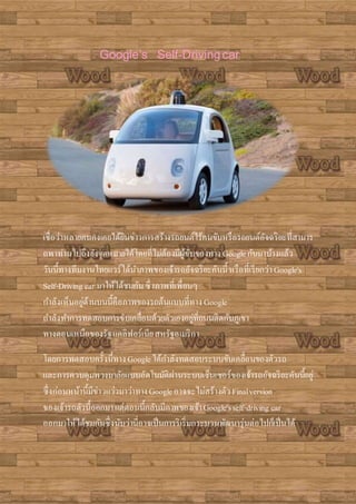 Google’s Self-Drivingcar
เชื่อว่าหลายคนคงเคยได้ยินข่าวการสร้างรถยนต์ไร้คนขับหรือรถยนต์อัจฉริยะที่สามาร
ถพาท่านไปถึงยังจุดหมายได้โดยที่ไม่ต้องมีผู้ขับของทาง Googleกันมาบ้างแล้ว
วันนี้ทางทีมงานไทยแวร์ได้นาภาพของเจ้ารถอัจฉริยะคันนี้หรือที่เรียกว่าGoogle's
Self-Driving car มาให้ได้ชมกันซึ่งภาพที่เพื่อนๆ
กาลังเห็นอยู่ด้านบนนี้คือภาพของรถต้นแบบที่ทางGoogle
กาลังทาการทดสอบการขับเคลื่อนด้วยตัวเองอยู่ที่ถนนติดกับภูเขา
ทางตอนเหนือของรัฐแคลิฟอร์เนียสหรัฐอเมริกา
โดยการทดสอบครั้งนี้ทางGoogleได้กาลังทดสอบระบบขับเคลื่อนของตัวรถ
และการควบคุมพวงมาลัยแบบอัตโนมัติผ่านระบบเซ็นเซอร์ของเจ้ารถอัจฉริยะคันนี้อยู่
ซึ่งก่อนหน้านี้มีข่าวแว่วมาว่าทางGoogleอาจจะไม่สร้างตัวFinalversion
ของเจ้ารถตัวนี้ออกมาแต่ตอนนี้กลับมีภาพของเจ้าGoogle'sself-driving car
ออกมาให้ได้ชมกันซึ่งนับว่านี่อาจเป็นการริเริ่มกระบวนพัฒนารุ่นต่อไปก็เป็นได้
 