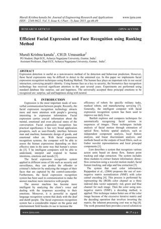 Murali Krishna kanala Int. Journal of Engineering Research and Applications www.ijera.com
ISSN : 2248-9622, Vol. 5, Issue 6, ( Part - 5) June 2015, pp.46-49
www.ijera.com 46 | P a g e
Efficient Facial Expression and Face Recognition using Ranking
Method
Murali Krishna kanala1
, CH.D. Umasankar2
PG Student, Dept ECE, Acharya Nagarjuna University, Guntur, India1
.
Assistant Professor, Dept ECE, Acharya Nagarjuna University, Guntur, India2
.
ABSTRACT
Expression detection is useful as a non-invasive method of lie detection and behaviour prediction. However,
these facial expressions may be difficult to detect to the untrained eye. In this paper we implements facial
expression recognition techniques using Ranking Method. The human face plays an important role in our social
interaction, conveying people's identity. Using human face as a key to security, the biometrics face recognition
technology has received significant attention in the past several years. Experiments are performed using
standard database like surprise, sad and happiness. The universally accepted three principal emotions to be
recognized are: surprise, sad and happiness along with neutral.
I. INTRODUCTION
Expression is the most important mode of non-
verbal communication between people. Recently, the
facial expression recognition technology attracts
more and more attention with people’s growing
interesting in expression information. Facial
expression carries crucial information about the
mental, emotional and even physical states of the
conversation. Facial expression recognition has
practical significance; it has very broad application
prospects, such as user-friendly interface between
man and machine, humanistic design of goods, and
emotional robot etc. With facial expression
recognition systems, the computer will be able to
assess the human expressions depending on their
effective state in the same way that human’s senses
do [3]. T he intelligent computers will be able to
understand, interpret and respond to human
intentions, emotions and moods [3].
The facial expression recognition system
applied in different areas of life such as security and
surveillance, they can predict the offender or
criminal’s behavior by analyzing the images of their
faces that are captured by the control-camcorder.
Furthermore, the facial expression recognition
system has been used in communication to make the
answer machine more interactive with people.
The answer machine has become more
intelligent by analyzing the client’s voice and
dealing with the responses according to their
emotions. Moreover, it is powerful in signed
language recognition system that deals with the deaf
and dumb people. The facial expression recognition
system has a considerable impact on the game and
entertainment field besides its use to increase the
efficiency of robots for specific military tasks,
medical robots, and manufacturing servicing [7].
Generally, the intelligent computer with facial
expression recognition system has been used to
improve our daily lives.
Bartlett explores and compares techniques for
automatically recognizing facial actions in
sequences of images. These techniques include
analysis of facial motion through estimation of
optical flow; holistic spatial analysis, such as
independent component analysis, local feature
analysis, and linear discriminant analysis; and
methods based on the outputs of local filters, such as
Gabor wavelet representations and local principal
components [1].
Lien describes a system that recognizes various
action units based on dense flow, feature point
tracking and edge extraction. The system includes
three modules to extract feature information: dense-
flow extraction using a wavelet motion model, facial
feature tracking, and edge and line extraction [5].
The system that used color information,
Rajapaskse et al., (2004) proposes the use of non-
negative matrix normalization (NMF) with color
cannel encoding [4]. This process is performed by
representing the (RGB) color channel as a three
indexed data vector separately: red, green and blue
channel for each image. Then the color using non-
negative matrix (NMF), a decoding method, is
applied. This technique makes better use of the color
image because of the excessive iterative matrix and
the decoding operation that involves inverting the
matrix; the inherent processing cost was so big [4].
The work presented here provides a novel solution to
RESEARCH ARTICLE OPEN ACCESS
 