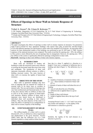 Vishal A. Itware Int. Journal of Engineering Research and Applications www.ijera.com
ISSN : 2248-9622, Vol. 5, Issue 7, ( Part - 1) July 2015, pp.41-45
www.ijera.com 41 | P a g e
Effects of Openings in Shear Wall on Seismic Response of
Structure
Vishal A. Itware*, Dr. Uttam B. Kalwane **
*( PG Student, Department of Civil Engineering, Dr. D Y Patil School of Engineering & Technology,
Lohegaon, Savitribai Phule Pune University, Pune – 411014)
** (Guide and Principal at Dr. D Y Patil School of Engineering & Technology, Lohegaon, Savitribai Phule Pune
University, Pune – 411014)
ABSTRACT
The paper investigates the effects of openings in shear wall on seismic response of structures. For parametric
study 6 and 12 storied 7x3 bays apartment buildings with typical floor plan of 35mx15m and floor height
of 3m with different openings size and location in shear walls were modeled in STAAD pro. An equivalent static
analysis for three dimensional models of the buildings was performed as per IS 1893 (part 1): 2002. Seismic
responses of the analyzed structures were compared. The results reveal that for opening area < 20%, the stiffness
of the system is more affected by the size of openings than its arrangement. However, for opening area >20%,
the stiffness of the system is significantly affected by openings configuration in shear walls.
Keywords - Openings in shear wall, Stiffness of shear wall, Seismic response.
I. INTRODUCTION
Shear walls are introduced in modern tall
buildings to make the structural system more efficient
in resisting the horizontal loads that arises from wind
and earthquake. The introduction of shear wall
represents structurally efficient solution to stiffen a
building structural system. The main function of
shear wall is to increase the rigidity of lateral load
resistance.
II. OBJECTIVE OF THE STUDY
Shear walls in apartment buildings may have
rows of openings that are required for windows in
external walls or for doors ways or corridors in
internal walls. The size and location of openings may
vary from architectural and functional point of view.
It may have adverse effect on stiffness of shear wall
as well as on the seismic response of frame-shear-
wall structures. Relative stiffness of shear walls is
important since lateral forces are distributed to
individual shear wall according to their relative
stiffness. Thus, the main objective of this study is to
study the effects of openings & its configurations in
shear wall on seismic response of the buildings.
III. STIFFNESS/RIGIDITY OF SHEAR
WALL
The stiffness/rigidity of a shear wall in a given
direction (R x or R y) is defined as a force required per
unit displacement in the given direction. Varyani
(2002) states that the deflection (Δx) of a wall
element regarded as a deep cantilever beam fixed at
base due to a shear Vx applied in x direction at a
height h′ from top is composed of deflection due to
bending and shear (Figure 1). The deflection (Δx) is
given
Δx = Vxh3
+ Vxh′ h2
+ 1.2 Vxh (1)
3EIy 2EIy AyG
Where,
E = modulus of elasticity of material of shear wall
G = E = shear modulus of material of shear wall
2(1+ν)
I = moment of inertia of shear wall about the axis of
bending
A = area of web about the axis of bending
Δ = deflection due to applied shear in a given
direction
h = height of shear wall element
h′ = height of applied shear above the top of wall
element
Assuming Poisson’s ratio ‘ν’ = 0.17 and V acts at the
top of shear wall making h′ = 0, the rigidity of the
wall element in x direction is given by:
Rx = Vx = 1 (2)
Δx h3
+ 2.81h
3EIy AyE
Similarly, the rigidity of the wall element in y
direction is given by:
RESEARCH ARTICLE OPEN ACCESS
 