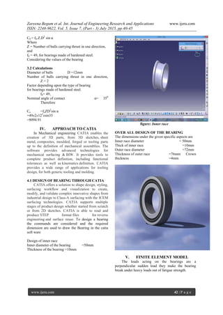 Zareena Begum et al. Int. Journal of Engineering Research and Applications www.ijera.com
ISSN: 2248-9622, Vol. 5, Issue 7, (Part - 3) July 2015, pp.40-45
www.ijera.com 42 | P a g e
C0 = f0.Z.D2
sin α
Where
Z = Number of balls carrying thrust in one direction,
and
f0 = 49, for bearings made of hardened steel.
Considering the values of the bearing
3.2 Calculations
Diameter of balls D =12mm
Number of balls carrying thrust in one direction,
Z = 2
Factor depending upon the type of bearing
for bearings made of hardened steel.
f0= 49,
Nominal angle of contact α= 350
Therefore
Co =foZD2
sin α
=49x2x122
xsin35
=8094.91
IV. APPROACH TO CATIA
In Mechanical engineering CATIA enables the
creation of 3D parts, from 3D sketches, sheet
metal, composites, moulded, forged or tooling parts
up to the definition of mechanical assemblies. The
software provides advanced technologies for
mechanical surfacing & BIW. It provides tools to
complete product definition, including functional
tolerances as well as kinematics definition. CATIA
provides a wide range of applications for tooling
design, for both generic tooling and molding.
4.1 DESIGN OF BEARING THROUGH CATIA
CATIA offers a solution to shape design, styling,
surfacing workflow and visualization to create,
modify, and validate complex innovative shapes from
industrial design to Class-A surfacing with the ICEM
surfacing technologies. CATIA supports multiple
stages of product design whether started from scratch
or from 2D sketches. CATIA is able to read and
produce STEP format files for reverse
engineering and surface reuse. To design a bearing
the commands are considered and the required
dimension are used to draw the Bearing in the catia
soft ware
Design of inner race
Inner diameter of the bearing =50mm
Thickness of the bearing =10mm
figure: Inner race
OVER ALL DESIGN OF THE BEARING
The dimensions under the given specific aspects are
Inner race diameter = 50mm
Thick of inner race =10mm
Outer race diameter =72mm
Thickness of outer race =76mm Crown
thickness =4mm
V. FINITE ELEMENT MODEL
The loads acting on the bearings are a
perpendicular sudden load they make the bearing
break under heavy loads out of fatigue strength.
 