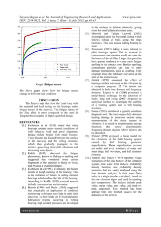 Zareena Begum et al. Int. Journal of Engineering Research and Applications www.ijera.com
ISSN: 2248-9622, Vol. 5, Issue 7, (Part - 3) July 2015, pp.40-45
www.ijera.com 45 | P a g e
Graph 1fatigue nature
The above graph shows how the fatigue nature
change in different load condition
CONCLUSION
The Project says that how the Load vary with
the material and load acting on the bearings under
fatigue nature of the material. The fatigue nature of
the Zinc alloy is more compared to the steel &
Tungsten but comprise of highly qualified design
REFERENCES
[1.] Eschmann et al (1958) stated that when
bearings operate under normal conditions of
well balanced load and good alignment,
fatigue failure begins with small fissures.
These fissures are located between the surface
of the raceway and the rolling elements,
which then gradually propagate to the
surface, generating detectable vibrations and
increasing noise levels.
[2.] Riddle (1955) observed the fatigue
phenomena, known as flaking or spalling and
suggested that continued stress causes
fragments of the material to break or loose,
and produce a localized fatigue.
[3.] Eschmann et al (1958). Eventually, the failure
results in rough running of the bearing. This
is the initiation of failure in rolling element
bearings which reduce the life of the bearing.
According to Riddle (1995) external sources
include contamination and corrosion.
[4.] Bertele (1990) and Neale (1985) suggested
that practically an application of condition
monitoring techniques may help in early fault
detection. In their study on 23 hydrodynamic
lubrication regime occurring in rolling
bearing, high contact pressures are developed
in the surfaces to deform elastically, giving
room for small elliptical contact areas.
[5.] Mitroviü and Tatjana Lazoviü (2002)
investigated upon the frictional sliding which
follows rolling of balls along the rings
raceways. This one causes rolling bearing to
wear
[6.] Tomimoto (2003) taking a keen interest in
plain bearings, opined that an increase in
contaminant concentration could decrease the
thickness of the oil film. Larger size particles
have greater tendency to cause early fatigue
spalling in the contact zone. Besides spalling,
contaminant particles can lead to other
damage mechanisms, such as scuffing. They
originate from the lubricant starvation at the
inlet of the contact zone.
[7.] Aktürk (1999) simulated the effect of
bearings surface waviness on the vibration by
a computer program. 25 The results are
obtained in both time domain and frequency
domains. Loparo et al (2000) presented a
model-based technique for the detection of
faults. Jang and Jeong (2003) proposed an
analytical method to investigate the stability
of a rotating system due to ball bearing
waviness
[8.] Ilonen (2005) introduced a generic condition
diagnosis tool. The tool successfully detected
bearing damage in induction motors using
measurements of the stator current or
vibration. It is based on discriminative energy
functions that reveal discriminative
frequency-domain regions where failures can
be identified.
[9.] Yhland (1992) proposed a linear model for
the vibrations of the shaft bearing system
caused by ball bearing geometric
imperfections. These imperfections covered
are radial and axial waviness of outer and
inner rings, ball waviness, and ball diameter
oversize.
[10.] Tandon and Nakra (1993) reported visual
inspection of the time history of the vibration
signals, time wave form indices, probability
density function, and probability density
moments that are easily analyzed using the
time domain analysis. A time wave form
index is a single number calculated, based on
the raw vibration signal and used for trending
and comparisons. The indices include peak
value, mean value, rms value, and peak-to-
peak amplitude. This method has been
applied with only limited success for the
detection of the defects.
 