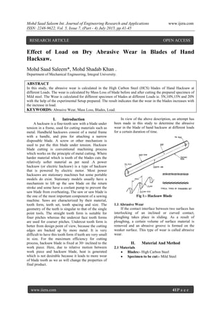 Mohd Saad Saleem Int. Journal of Engineering Research and Applications www.ijera.com
ISSN: 2248-9622, Vol. 5, Issue 7, (Part - 4) July 2015, pp.41-45
www.ijera.com 41|P a g e
Effect of Load on Dry Abrasive Wear in Blades of Hand
Hacksaw.
Mohd Saad Saleem*, Mohd Shadab Khan .
Department of Mechanical Engineering, Integral University.
ABSTRACT
In this study, the abrasive wear is calculated in the High Carbon Steel (HCS) blades of Hand Hacksaw at
different Loads. The wear is calculated by Mass Loss of blade before and after cutting the prepared specimen of
Mild steel. The Wear is calculated for different specimen of blades at different Loads ie. 5N,10N,15N and 20N
with the help of the experimental Setup prepared. The result indicates that the wear in the blades increases with
the increase in load.
KEYWORDS: Abrasive Wear, Mass Loss, Blades, Load.
I. Introduction
A hacksaw is a fine-tooth saw with a blade under
tension in a frame, used for cutting materials such as
metal. Handheld hacksaws consist of a metal frame
with a handle, and pins for attaching a narrow
disposable blade. A screw or other mechanism is
used to put the thin blade under tension. Hacksaw
blade cutting is conventional machining process
which works on the principle of metal cutting. Where
harder material which is tooth of the blades cuts the
relatively softer material as per need .A power
hacksaw (or electric hacksaw) is a type of hacksaw
that is powered by electric motor. Most power
hacksaws are stationary machines but some portable
models do exist. Stationary models usually have a
mechanism to lift up the saw blade on the return
stroke and some have a coolant pump to prevent the
saw blade from overheating. The saw or saw blade is
the one of the most important component of a sawing
machine. Saws are characterized by their material,
tooth form, teeth set, tooth spacing and size. The
geometry of the teeth is singular to that of the single
point tools. The straight tooth form is suitable for
finer pitches whereas the undercut face tooth forms
are used for coarser pitches. Undercut tooth form is
better from design point of view, because the cutting
edges are backed up by more metal. It is very
difficult to have this tooth form if teeth are very small
in size. For the maximum efficiency for cutting
process, hacksaw blade is fixed at 30◦ inclined to the
work piece. Here, due to relative motion between
work piece and hacksaw blade, heat is generated
which is not desirable because it leads to more wear
of blade tooth as we as will change the properties of
final product.
In view of the above description, an attempt has
been made in this study to determine the abrasive
wear in the blade of hand hacksaw at different loads
for a certain duration of time.
Fig 1:- Hacksaw Blade
1.1 Abrasive Wear
If the contact interface between two surfaces has
interlocking of an inclined or curved contact,
ploughing takes place in sliding. As a result of
ploughing, a certain volume of surface material is
removed and an abrasive groove is formed on the
weaker surface. This type of wear is called abrasive
wear.
II. Material And Method
2.1 Materials
 Blades:- High Carbon Steel
 Specimen to be cut:- Mild Steel
RESEARCH ARTICLE OPEN ACCESS
 