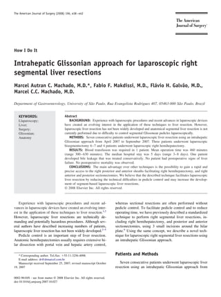 The American Journal of Surgery (2008) 196, e38 – e42




How I Do It


Intrahepatic Glissonian approach for laparoscopic right
segmental liver resections
Marcel Autran C. Machado, M.D.*, Fabio F. Makdissi, M.D., Flávio H. Galvão, M.D.,
Marcel C.C. Machado, M.D.

Department of Gastroenterology, University of São Paulo, Rua Evangelista Rodrigues 407, 05463-000 São Paulo, Brazil


   KEYWORDS:                            Abstract
   Llaparoscopy;                            BACKGROUND: Experience with laparoscopic procedures and recent advances in laparoscopic devices
   Liver;                               have created an evolving interest in the application of these techniques to liver resection. However,
   Surgery;                             laparoscopic liver resection has not been widely developed and anatomical segmental liver resection is not
   Glissonian;                          currently performed due to difﬁculty to control segmental Glissonean pedicles laparoscopically.
   Anatomy                                  METHODS: Seven consecutive patients underwent laparoscopic liver resection using an intrahepatic
                                        Glissonian approach from April 2007 to September 2007. Three patients underwent laparoscopic
                                        bisegmentectomy 6 –7 and 4 patients underwent laparoscopic right hemihepatectomy.
                                            RESULTS: Blood transfusion was required in 1 patient. Mean operation time was 460 minutes
                                        (range 300 – 630 minutes). The median hospital stay was 5 days (range 3– 8 days). One patient
                                        developed bile leakage that was treated conservatively. No patient had postoperative signs of liver
                                        failure. No postoperative mortality was observed.
                                            CONCLUSIONS: The main advantage over other techniques is the possibility to gain a rapid and
                                        precise access to the right posterior and anterior sheaths facilitating right hemihepatectomy, and right
                                        anterior and posterior sectionectomies. We believe that the described technique facilitates laparoscopic
                                        liver resection by reducing the technical difﬁculties in pedicle control and may increase the develop-
                                        ment of segment-based laparoscopic liver resections.
                                        © 2008 Elsevier Inc. All rights reserved.



   Experience with laparoscopic procedures and recent ad-                    whereas sectional resections are often performed without
vances in laparoscopic devices have created an evolving inter-               pedicle control. To facilitate pedicle control and to reduce
est in the application of these techniques to liver resection.1,2            operating time, we have previously described a standardized
However, laparoscopic liver resections are technically de-                   technique to perform right segmental liver resections, in-
manding and potentially hazardous procedures. Although sev-                  cluding right hemihepatectomy, and posterior and anterior
eral authors have described increasing numbers of patients,                  sectionectomies, using 3 small incisions around the hilar
laparoscopic liver resection has not been widely developed.2–5               plate.6 Using the same concept, we describe a novel tech-
   Pedicle control is an important step of liver resection.                  nique for laparoscopic right segmental liver resections using
Anatomic hemihepatectomies usually requires extensive hi-                    an intrahepatic Glissonian approach.
lar dissection with portal vein and hepatic artery control,

    * Corresponding author. Tel./fax: 55-11-3256-4098.                       Patients and Methods
    E-mail address: dr@drmarcel.com.br
    Manuscript received September 25, 2007; revised manuscript October          Seven consecutive patients underwent laparoscopic liver
19, 2007                                                                     resection using an intrahepatic Glissonian approach from

0002-9610/$ - see front matter © 2008 Elsevier Inc. All rights reserved.
doi:10.1016/j.amjsurg.2007.10.027
 