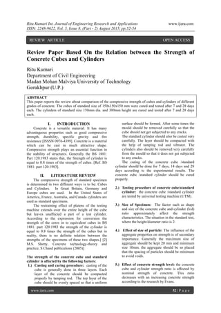 Ritu Kumari Int. Journal of Engineering Research and Applications www.ijera.com
ISSN: 2248-9622, Vol. 5, Issue 8, (Part - 2) August 2015, pp.52-54
www.ijera.com 52 | P a g e
Review Paper Based On the Relation between the Strength of
Concrete Cubes and Cylinders
Ritu Kumari
Department of Civil Engineering
Madan Mohan Malviya University of Technology
Gorakhpur (U.P.)
ABSTRACT
This paper reports the review about comparison of the compressive strength of cubes and cylinders of different
grades of concrete. The cubes of standard size of 150x150x150 mm were cured and tested after 7 and 28 days
each. The cylinders of standard size 150mm dia. and 300mm height are cured and tested after 7 and 28 days
each.
I. INTRODUCTION
Concrete is a versatile material. It has many
advantageous properties such as good compressive
strength, durability, specific gravity and fire
resistance [ISSSN 0976-4399]. Concrete is a material
which can be cast in much attractive shape.
Compressive strength plays an essential function in
the stability of structures. Generally the BS 1881:
Part 120:1983 states that, the Strength of cylinder is
equal to 0.8 times of the strength of cubes. [Ref. BS
1881: part 120:1983].
II. LITERATURE REVIEW
The compressive strength of standard specimen
is determined in two different ways is to be: Cubes
and Cylinders. In Great Britain, Germany and
Europe cubes are used. In the United States of
America, France, Australia, and Canada cylinders are
used as standard specimens.
The restraining effect of platens of the testing
machine extends over the entire height of the cube
but leaves unaffected a part of a test cylinder.
According to the expression for conversion the
strength of the cores in to equivalent cubes in BS
1881: part 120:1983 the strength of the cylinder is
equal to 0.8 times the strength of the cubes but in
reality, there is no definite relation between the
strengths of the specimens of these two shapes.[ [2]
M.S. Shetty, Concrete technology-theory and
practice, S Chand publications (2005)]
The strength of the concrete cube and standard
cylinder is affected by the following factors:
1.) Casting and curing procedure: casting of the
cube is generally done in three layers. Each
layer of the concrete should be compacted
properly by tamping rod. The top layer of the
cube should be evenly spaced so that a uniform
surface should be formed. After some times the
mould should be removed carefully so that the
cube should not get subjected to any cracks.
The standard cylinder should also be casted very
carefully. The layer should be compacted with
the help of tamping rod and vibrator. The
cylinders also should be removed very carefully
from the mould so that it does not get subjected
to any cracks.
The curing of the concrete cube /standard
cylinder should be done for 7 days, 14 days and 28
days according to the experimental results. The
concrete cube /standard cylinder should be cured
properly.
2.) Testing procedure of concrete cube/standard
cylinder: the concrete cube /standard cylinder
are tested by universal testing machine (UTM).
3.) Size of Specimen: The factor such as shape
and size of the concrete cube and cylinder (h/d)
ratio approximately affect the strength
characteristics. The situation in the standard test,
where the height/diameter ratio is 2.
4.) Effect of size of particle: The influence of the
aggregate properties on strength is of secondary
importance. Generally the maximum size of
aggregate should be kept 20 mm and minimum
size 10mm. the aggregate should be so placed
that the spacing of particles should be minimum
to avoid voids.
5.) Effect of concrete strength level: the concrete
cube and cylinder strength ratio is affected by
nominal strength of concrete. This ratio
decreases with an increasing concrete strength
according to the research by Evans.
REVIEW ARTICLE OPEN ACCESS
 