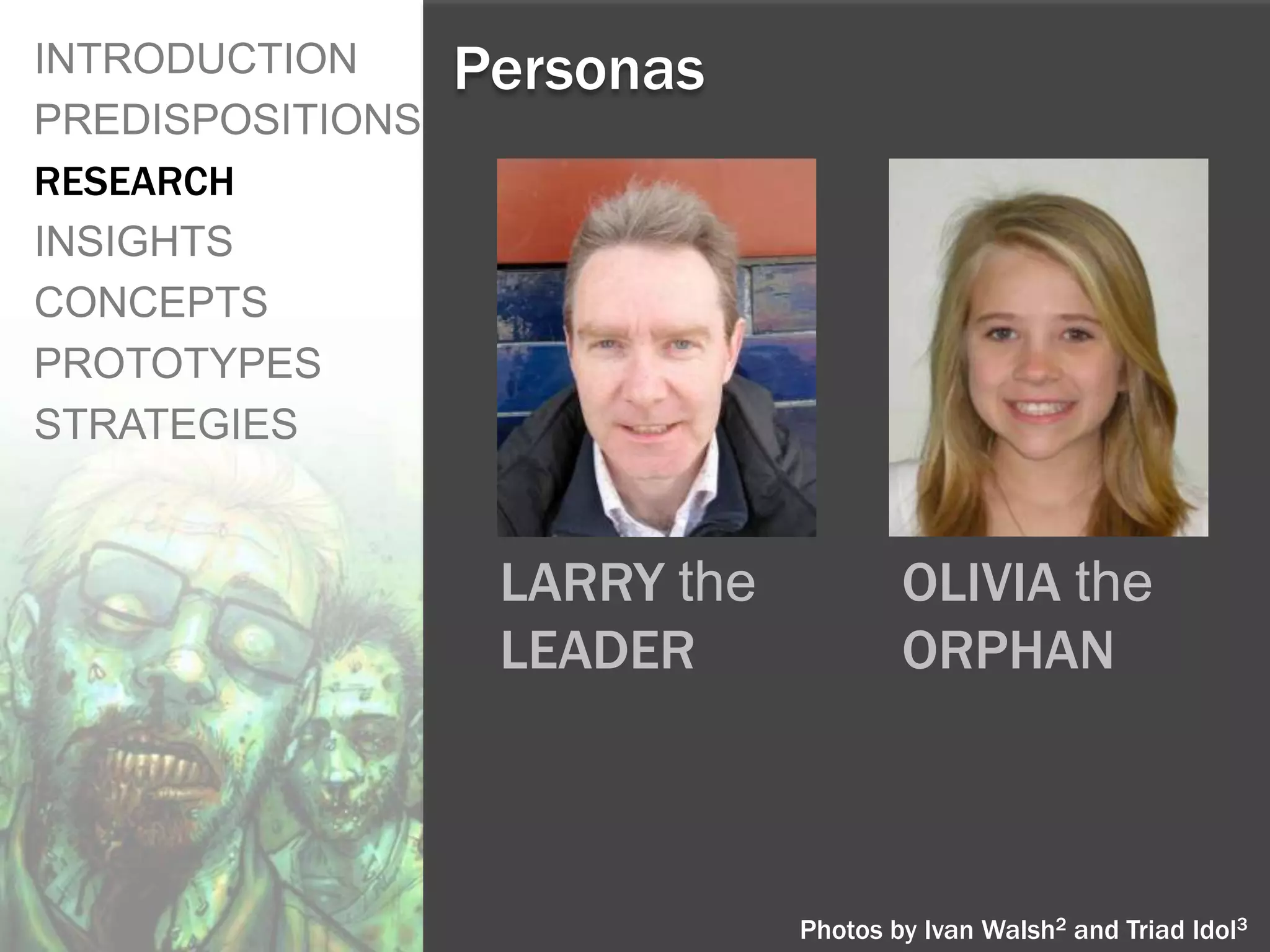 INTRODUCTION      Personas
PREDISPOSITIONS
RESEARCH
INSIGHTS
CONCEPTS
PROTOTYPES
STRATEGIES


                   LARRY the           OLIVIA the
                   LEADER              ORPHAN



                               Photos by Ivan Walsh2 and Triad Idol3
 
