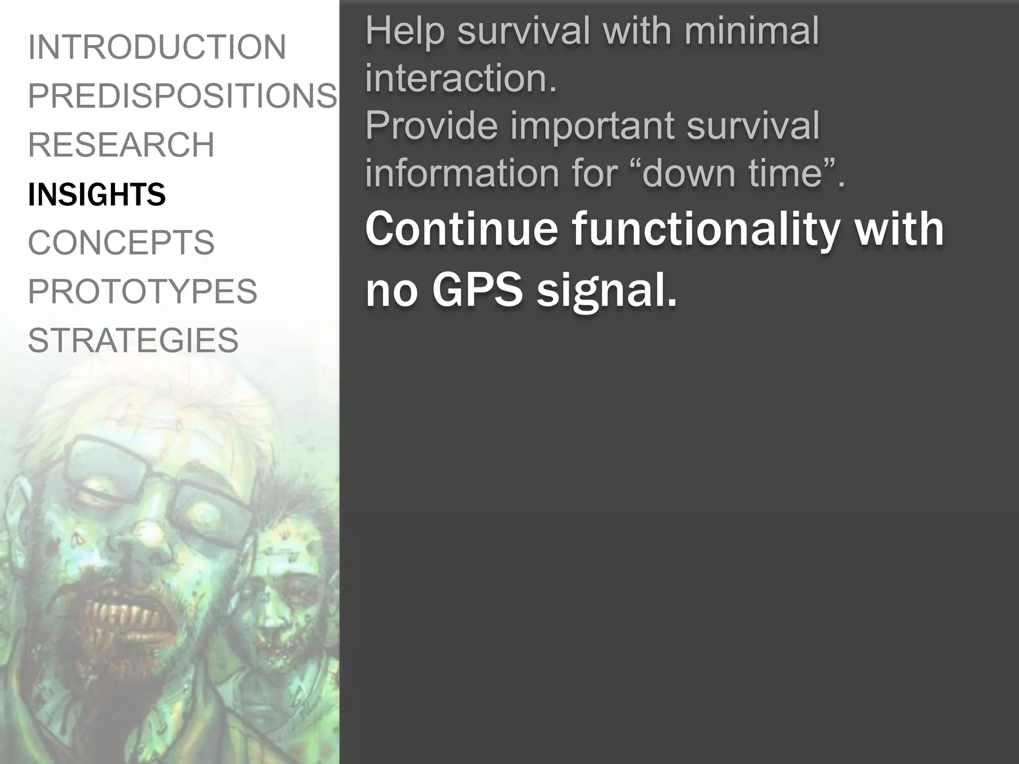 INTRODUCTION      Help survival with minimal
PREDISPOSITIONS   interaction.
RESEARCH
                  Provide important survival
INSIGHTS
                  information for “down time”.
CONCEPTS          Continue functionality with
PROTOTYPES        no GPS signal.
STRATEGIES
 