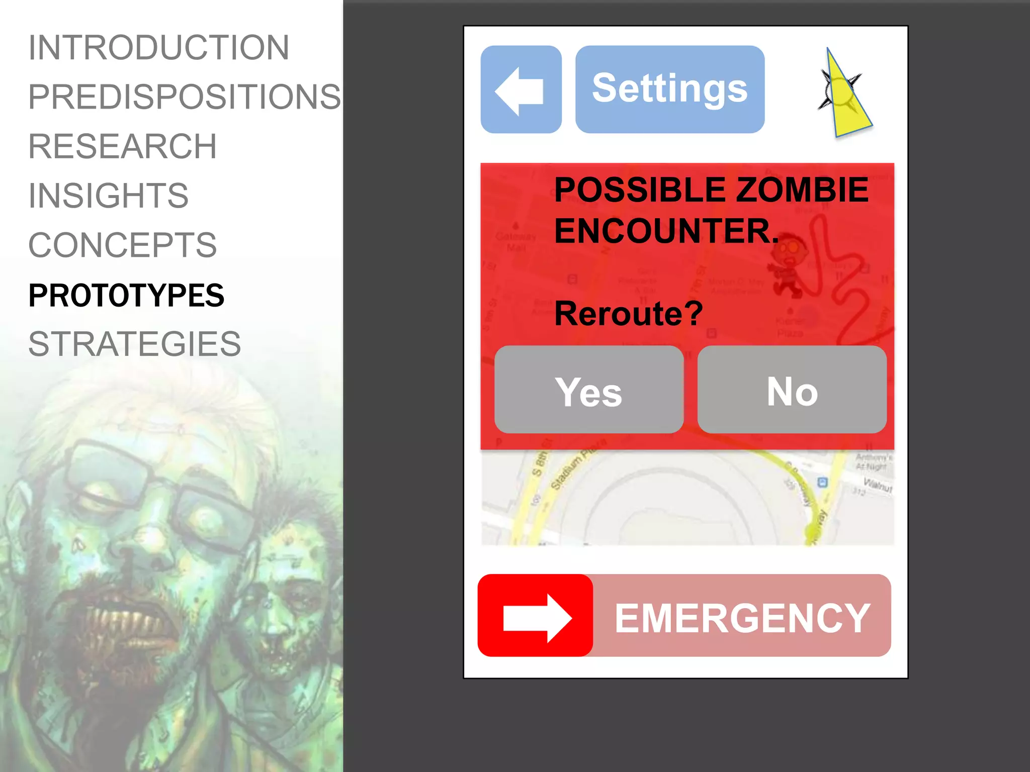INTRODUCTION
PREDISPOSITIONS     Settings
RESEARCH
INSIGHTS          POSSIBLE ZOMBIE
CONCEPTS          ENCOUNTER.
PROTOTYPES
                  Reroute?
STRATEGIES
                  Yes          No




                     EMERGENCY
 