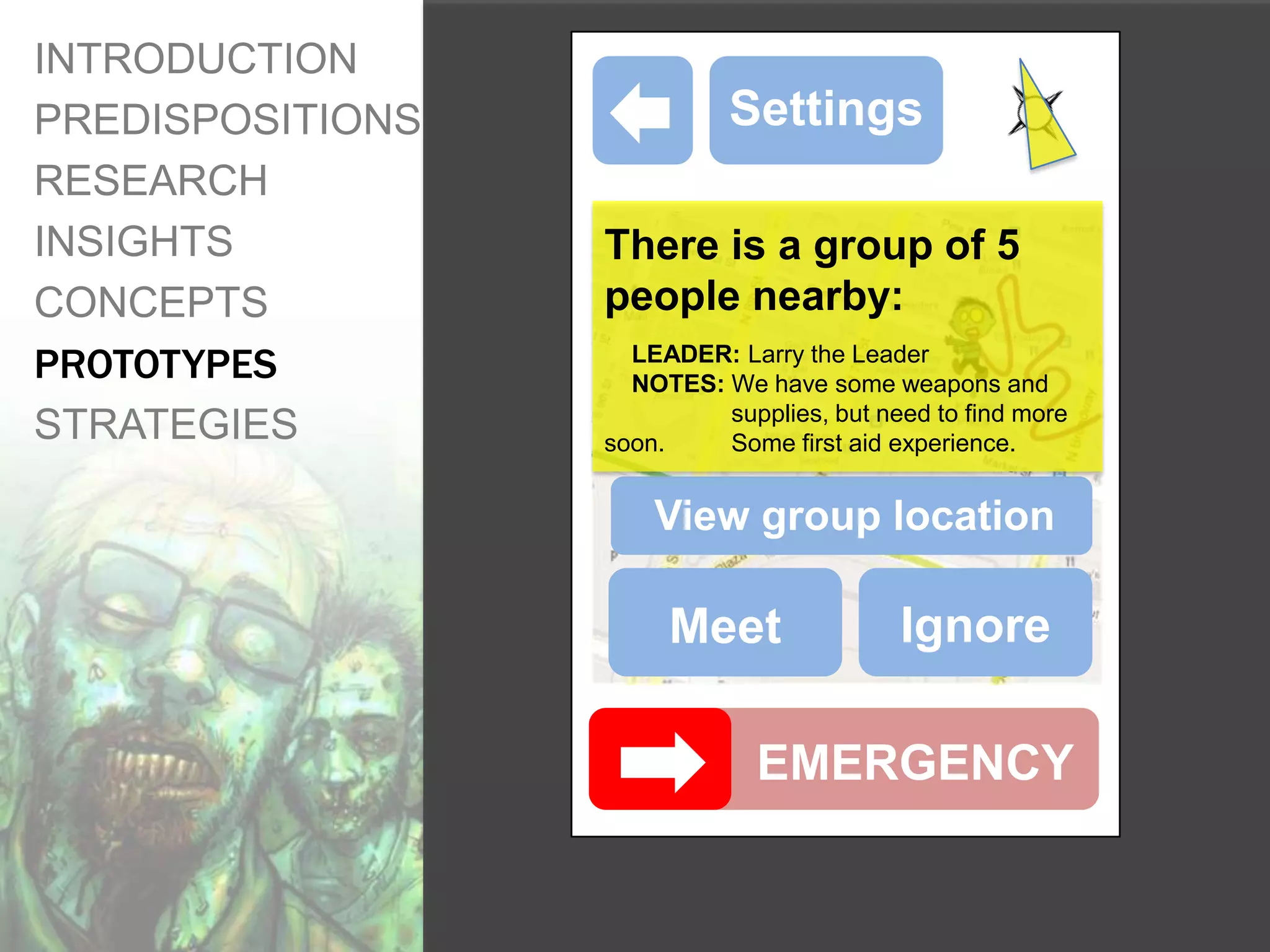 INTRODUCTION
PREDISPOSITIONS             Settings
RESEARCH
INSIGHTS          There is a group of 5
CONCEPTS          people nearby:
PROTOTYPES          LEADER: Larry the Leader
                    NOTES: We have some weapons and
                           supplies, but need to find more
STRATEGIES        soon.    Some first aid experience.


                      View group location

                       Meet                Ignore

                               EMERGENCY
 