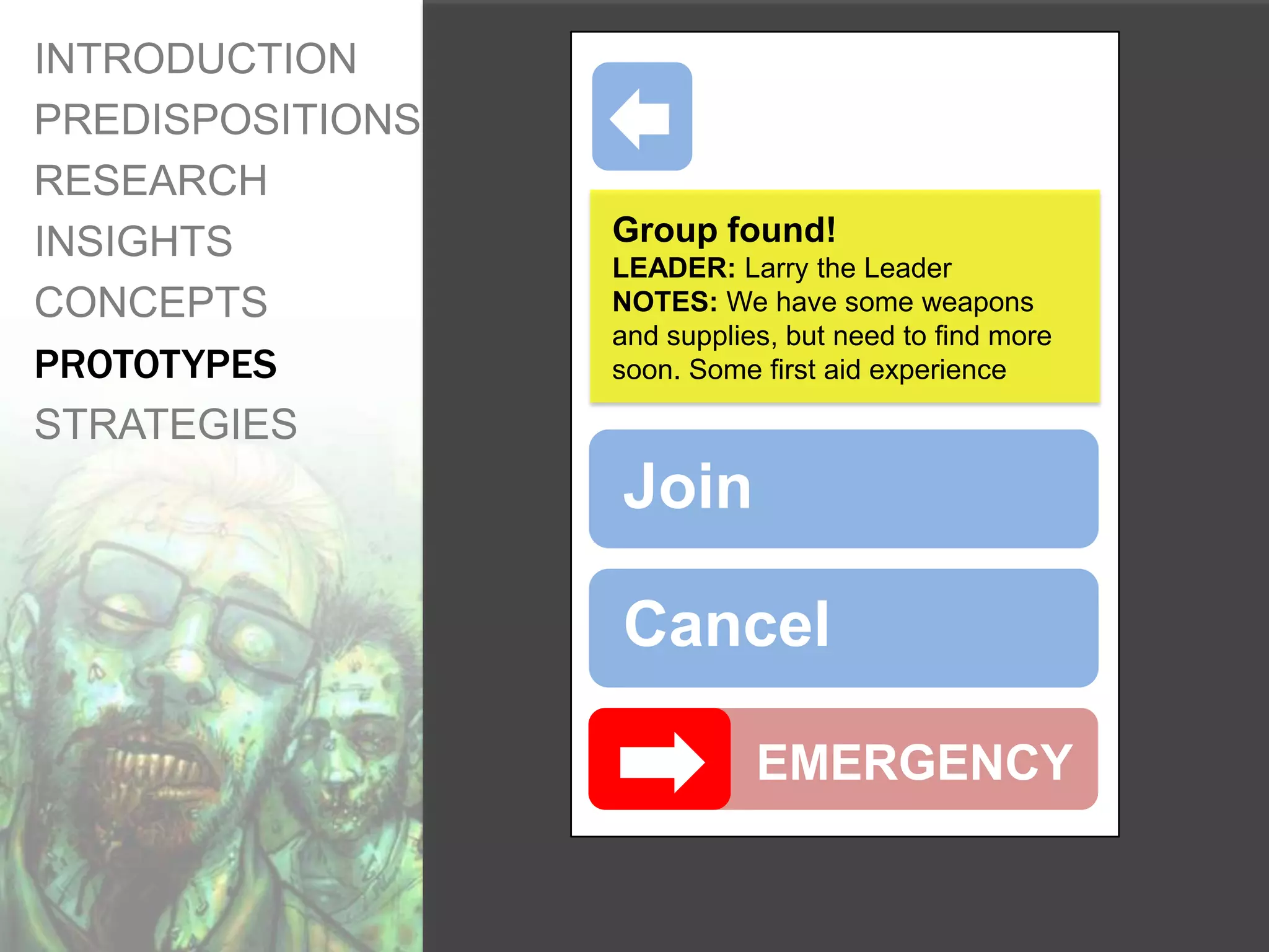 INTRODUCTION
PREDISPOSITIONS
RESEARCH
INSIGHTS          Group found!
                  LEADER: Larry the Leader
CONCEPTS          NOTES: We have some weapons
                  and supplies, but need to find more
PROTOTYPES        soon. Some first aid experience

STRATEGIES
                  Join

                  Cancel

                             EMERGENCY
 