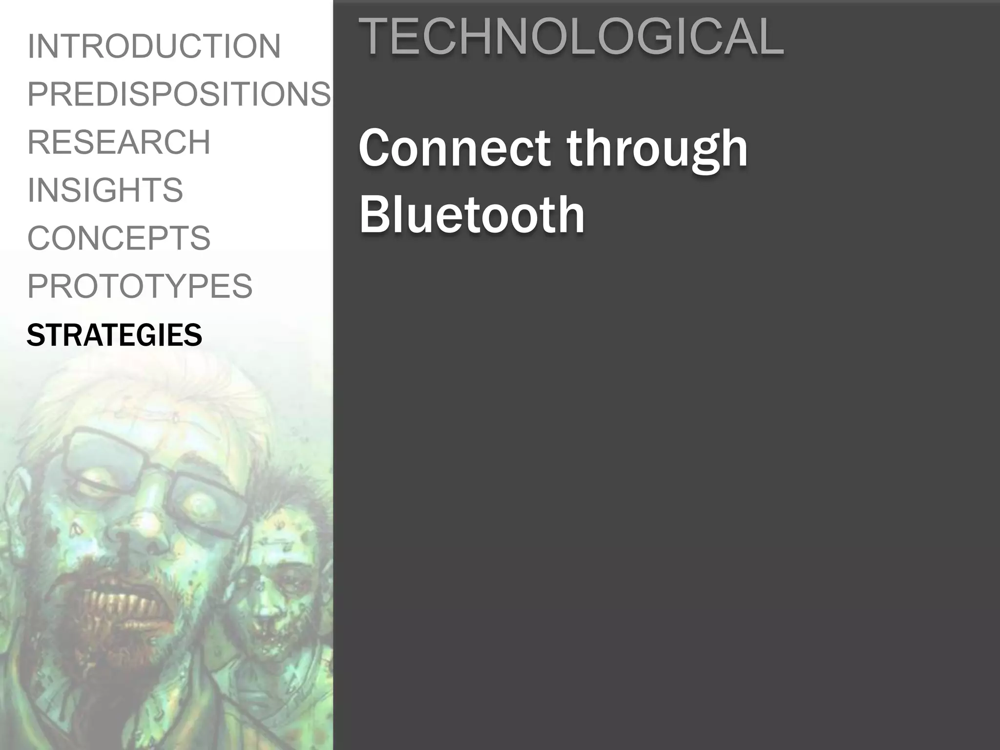 INTRODUCTION      TECHNOLOGICAL
PREDISPOSITIONS
RESEARCH          Connect through
INSIGHTS
CONCEPTS
                  Bluetooth
PROTOTYPES
STRATEGIES
 
