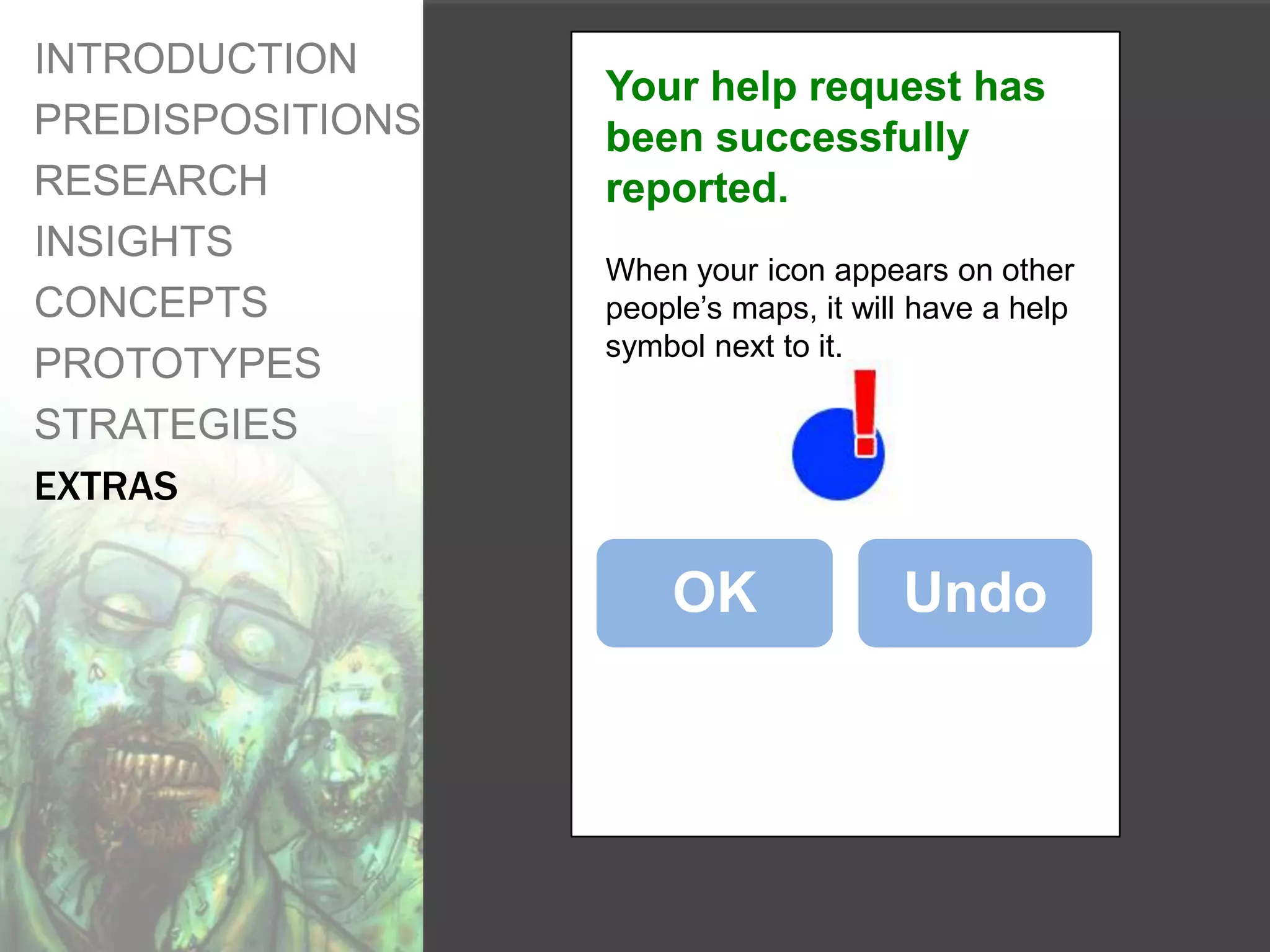 INTRODUCTION
                  Your help request has
PREDISPOSITIONS   been successfully
RESEARCH          reported.
INSIGHTS
                  When your icon appears on other
CONCEPTS          people’s maps, it will have a help
                  symbol next to it.
PROTOTYPES
STRATEGIES
EXTRAS

                      OK               Undo
 