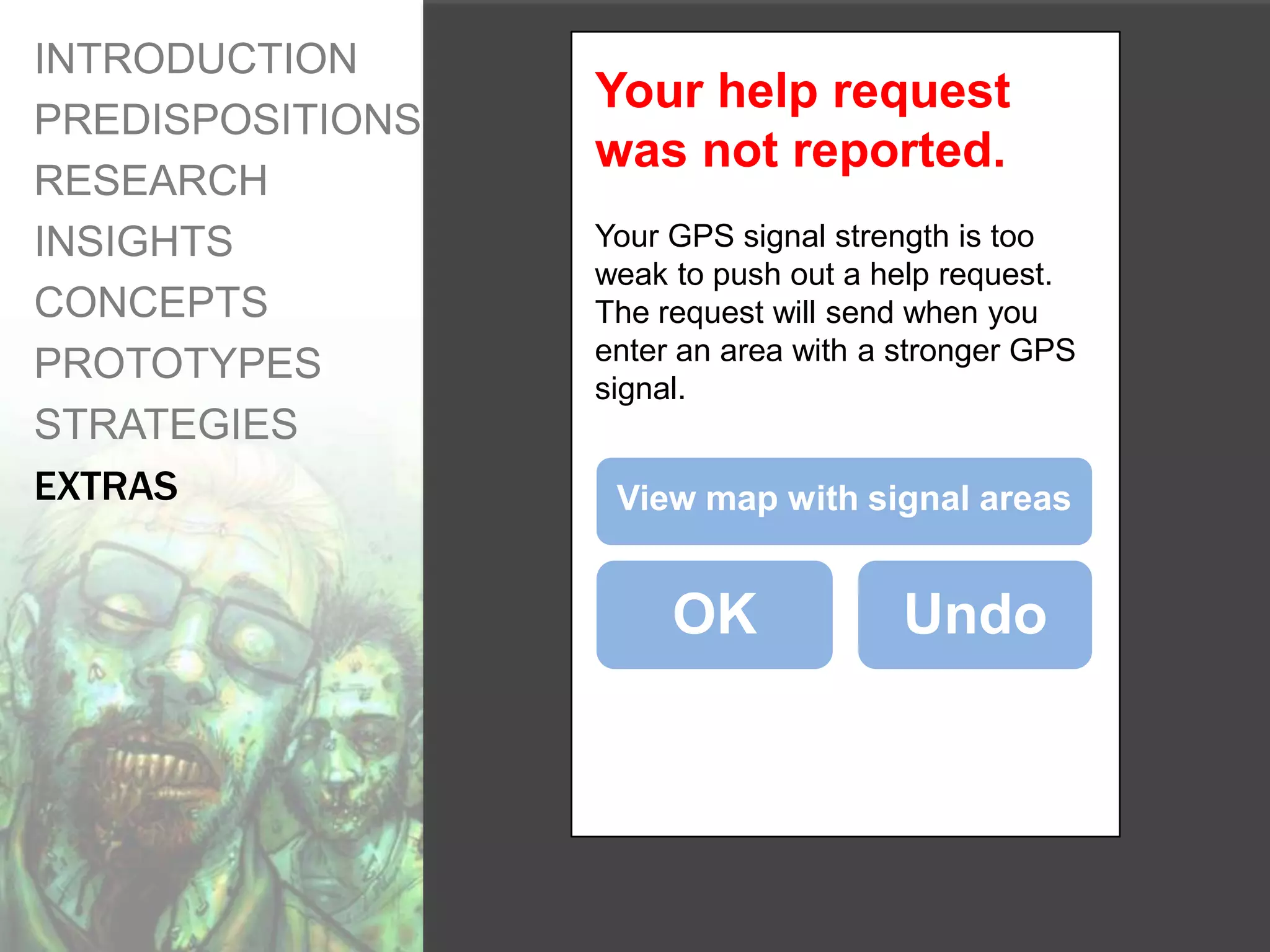 INTRODUCTION
                  Your help request
PREDISPOSITIONS
                  was not reported.
RESEARCH
INSIGHTS          Your GPS signal strength is too
                  weak to push out a help request.
CONCEPTS          The request will send when you
                  enter an area with a stronger GPS
PROTOTYPES        signal.
STRATEGIES
EXTRAS             View map with signal areas


                       OK              Undo
 