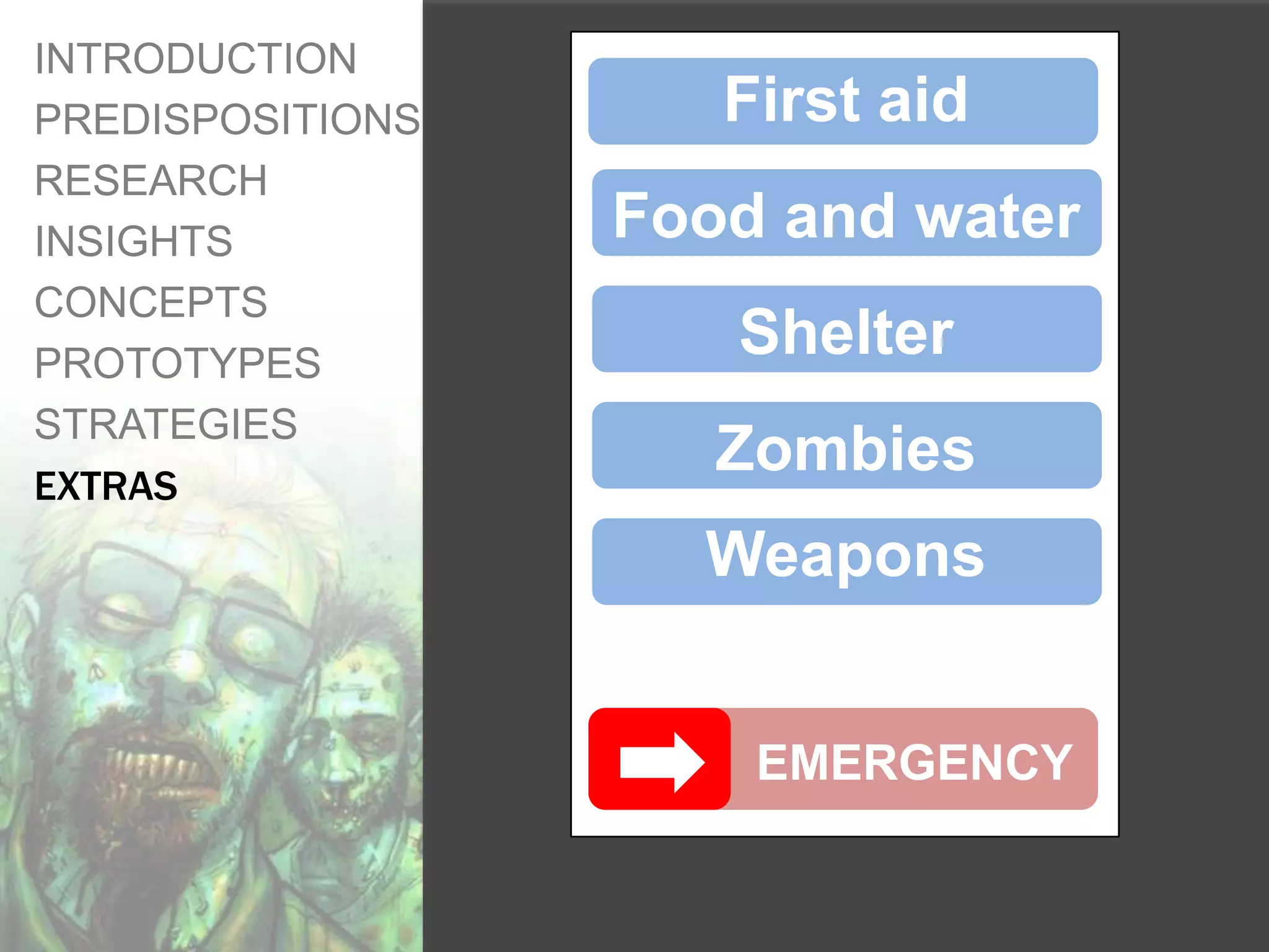 INTRODUCTION
PREDISPOSITIONS      First aid
RESEARCH
INSIGHTS          Food and water
CONCEPTS
PROTOTYPES
                     Shelter
STRATEGIES
EXTRAS
                     Zombies
                    Weapons


                      EMERGENCY
 