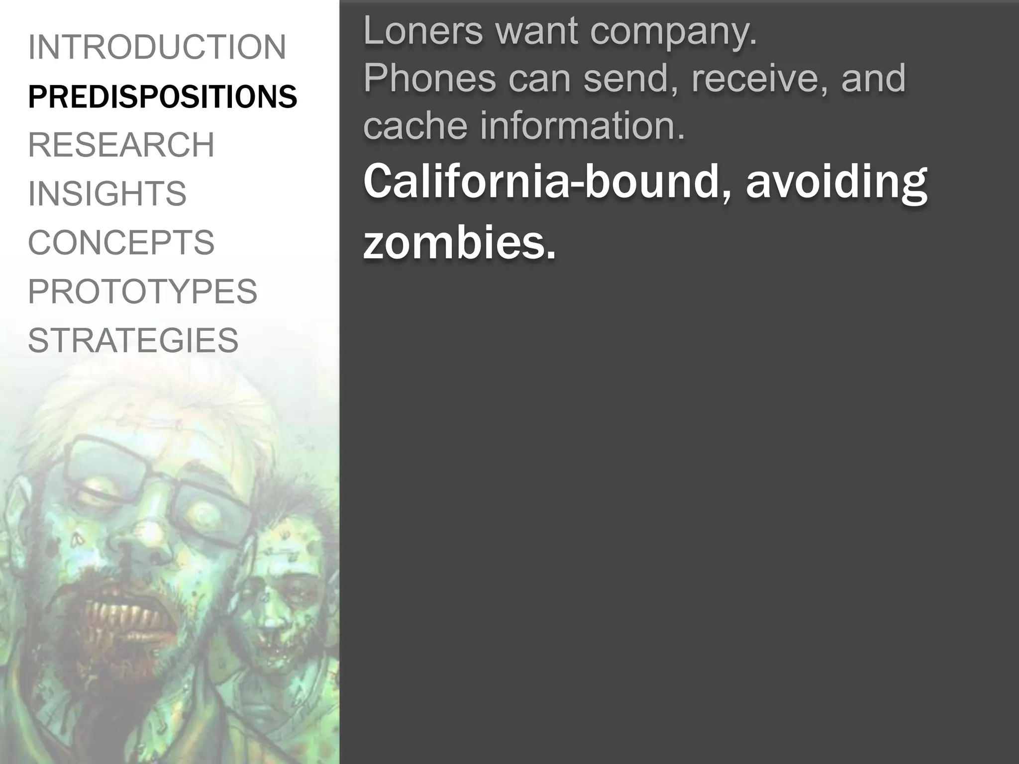 INTRODUCTION      Loners want company.
PREDISPOSITIONS   Phones can send, receive, and
RESEARCH
                  cache information.
INSIGHTS          California-bound, avoiding
CONCEPTS          zombies.
PROTOTYPES
STRATEGIES
 