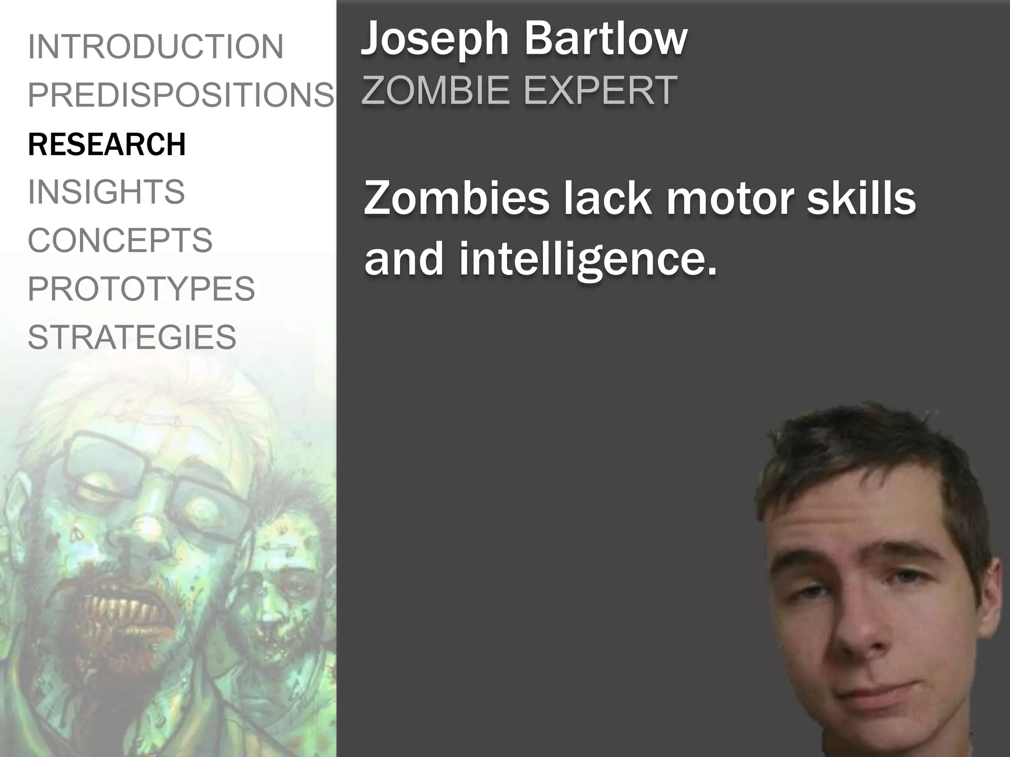 INTRODUCTION    Joseph Bartlow
PREDISPOSITIONS ZOMBIE EXPERT
RESEARCH
INSIGHTS        Zombies lack motor   skills
CONCEPTS
                and intelligence.
PROTOTYPES
STRATEGIES
 