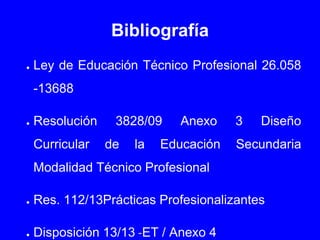 Bibliografía
● Ley de Educación Técnico Profesional 26.058
-13688
● Resolución 3828/09 Anexo 3 Diseño
Curricular de la Educación Secundaria
Modalidad Técnico Profesional
● Res. 112/13Prácticas Profesionalizantes
● Disposición 13/13 -ET / Anexo 4
 