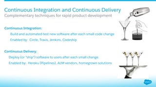 ​ Continuous Integration:
​  Build and automated-test new software after each small code change
​  Enabled by: Circle, Travis, Jenkins, Codeship
Continuous Delivery:
​  Deploy (or “ship”) software to users after each small change.
​  Enabled by: Heroku (Pipelines), ALM vendors, homegrown solutions
Complementary techniques for rapid product development
Continuous Integration and Continuous Delivery
 