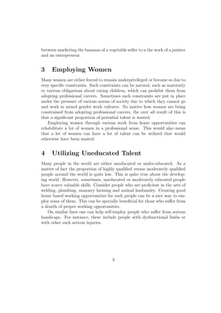 between marketing the bananas of a vegetable seller to a the work of a painter
and an entrepreneur.
3 Employing Women
Many women are either forced to remain underprivileged or become so due to
very speciﬁc constraints. Such constraints can be natural, such as maternity
or various obligations about raring children, which can prohibit them from
adopting professional careers. Sometimes such constraints are put in place
under the pressure of various norms of society due to which they cannot go
and work in mixed gender work cultures. No matter how women are being
constrained from adopting professional careers, the over all result of this is
that a signiﬁcant proportion of potential talent is wasted.
Employing women through various work from home opportunities can
rehabilitate a lot of women in a professional sense. This would also mean
that a lot of women can have a lot of talent can be utilized that would
otherwise have been wasted.
4 Utilizing Uneducated Talent
Many people in the world are either uneducated or under-educated. As a
matter of fact the proportion of highly qualiﬁed versus moderately qualiﬁed
people around the world is quite low. This is quite true about the develop-
ing world. However, sometimes, uneducated or moderately educated people
have scarce valuable skills. Consider people who are proﬁcient in the arts of
welding, plumbing, masonry farming and animal husbandry. Creating good
home based working opportunities for such people can be a nice way to em-
ploy some of them. This can be specially beneﬁcial for those who suﬀer from
a dearth of proper working opportunities.
On similar lines one can help self-employ people who suﬀer from serious
handicaps. For instance, these include people with dysfunctional limbs or
with other such serious injuries.
3
 