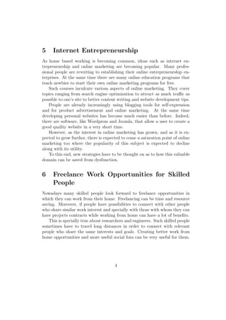 5 Internet Entrepreneurship
As home based working is becoming common, ideas such as internet en-
trepreneurship and online marketing are becoming popular. Many profes-
sional people are reverting to establishing their online entrepreneurship en-
terprises. At the same time there are many online education programs that
teach newbies to start their own online marketing programs for free.
Such courses inculcate various aspects of online marketing. They cover
topics ranging from search engine optimization to attract as much traﬃc as
possible to one’s site to better content writing and website development tips.
People are already increasingly using blogging tools for self-expression
and for product advertisement and online marketing. At the same time
developing personal websites has become much easier than before. Indeed,
there are software, like Wordpress and Joomla, that allow a user to create a
good quality website in a very short time.
However, as the interest in online marketing has grown, and as it is ex-
pected to grow further, there is expected to come a saturation point of online
marketing too where the popularity of this subject is expected to decline
along with its utility.
To this end, new strategies have to be thought on as to how this valuable
domain can be saved from dysfunction.
6 Freelance Work Opportunities for Skilled
People
Nowadays many skilled people look forward to freelance opportunities in
which they can work from their home. Freelancing can be time and resource
saving. Moreover, if people have possibilities to connect with other people
who share similar work interest and specially with those with whom they can
have projects contracts while working from home can have a lot of beneﬁts.
This is specially true about researchers and engineers. Such skilled people
sometimes have to travel long distances in order to connect with relevant
people who share the same interests and goals. Creating better work from
home opportunities and more useful social fora can be very useful for them.
4
 