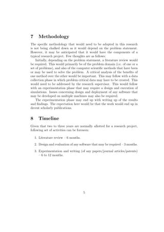 7 Methodology
The speciﬁc methodology that would need to be adopted in this research
is not being chalked down as it would depend on the problem statement.
However, it may be anticipated that it would have the components of a
typical research project. Few thoughts are as follows:
Initially, depending on the problem statement, a literature review would
be required. This would primarily be of the problem domain (i.e. of one or a
set of problems), and also of the computer scientiﬁc methods that have been
or may be used to solve the problem. A critical analysis of the beneﬁts of
one method over the other would be important. This may follow with a data
collection phase in which problem critical data may have to be created. This
would need to be addressed by the research supervisor. This would follow
with an experimentation phase that may require a design and execution of
simulations. Issues concerning design and deployment of any software that
may be developed on multiple machines may also be required.
The experimentation phase may end up with writing up of the results
and ﬁndings. The expectation here would be that the work would end up in
decent scholarly publications.
8 Timeline
Given that two to three years are normally allotted for a research project,
following set of activities can be foreseen:
1. Literature review – 6 months.
2. Design and evaluation of any software that may be required – 3 months.
3. Experimentation and writing (of any papers/journal articles/patents)
– 6 to 12 months.
5
 