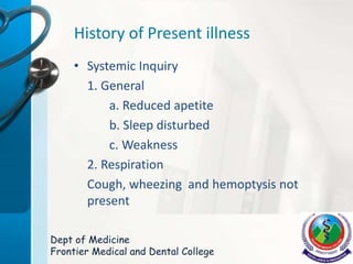 History of Present illness
• Systemic Inquiry
1. General
a. Reduced apetite
b. Sleep disturbed
c. Weakness
2. Respiration
Cough, wheezing and hemoptysis not
present
Dept of Medicine
Frontier Medical and Dental College
 