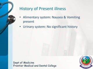 History of Present illness
• Alimentary system: Nausea & Vomiting
present
• Urinary system: No significant history
Dept of Medicine
Frontier Medical and Dental College
 