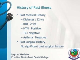History of Past illness
• Past Medical History
– Diabetes : 12 yrs
– IHD : 2 yrs
– HTN : Positive
– TB : Negative
– Asthma : Negative
• Past Surgical History
No significant past surgical history
Dept of Medicine
Frontier Medical and Dental College
 