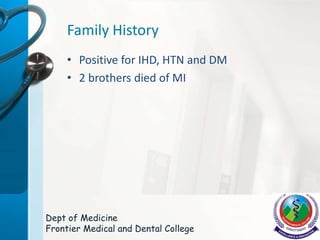 Family History
• Positive for IHD, HTN and DM
• 2 brothers died of MI
Dept of Medicine
Frontier Medical and Dental College
 