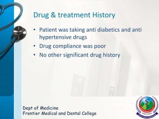 Drug & treatment History
• Patient was taking anti diabetics and anti
hypertensive drugs
• Drug compliance was poor
• No other significant drug history
Dept of Medicine
Frontier Medical and Dental College
 