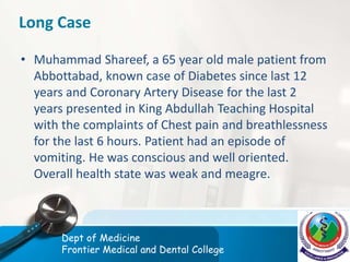 Long Case
• Muhammad Shareef, a 65 year old male patient from
Abbottabad, known case of Diabetes since last 12
years and Coronary Artery Disease for the last 2
years presented in King Abdullah Teaching Hospital
with the complaints of Chest pain and breathlessness
for the last 6 hours. Patient had an episode of
vomiting. He was conscious and well oriented.
Overall health state was weak and meagre.
Dept of Medicine
Frontier Medical and Dental College
 